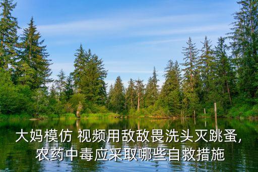 大媽模仿 視頻用敵敵畏洗頭滅跳蚤, 農(nóng)藥中毒應(yīng)采取哪些自救措施