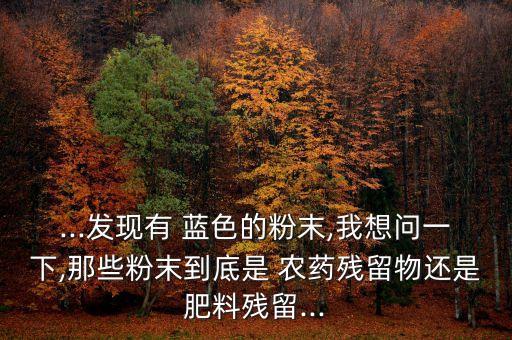 ...發(fā)現(xiàn)有 藍色的粉末,我想問一下,那些粉末到底是 農(nóng)藥殘留物還是肥料殘留...
