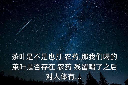 茶葉是不是也打 農藥,那我們喝的 茶葉是否存在 農藥 殘留喝了之后對人體有...