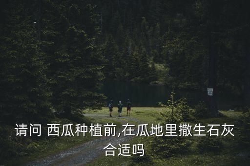 請問 西瓜種植前,在瓜地里撒生石灰合適嗎