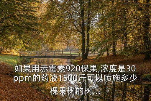 如果用赤霉素920保果,濃度是30ppm的藥液1500斤可以噴施多少棵果樹的樹...