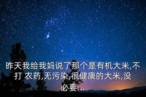 昨天我給我媽說了那個是有機(jī)大米,不打 農(nóng)藥,無污染,很健康的大米,沒必要...