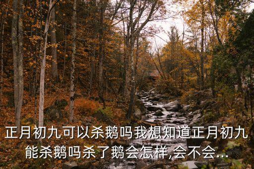 正月初九可以殺鵝嗎我想知道正月初九能殺鵝嗎殺了鵝會怎樣,會不會...
