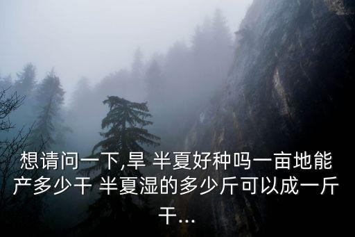 想請問一下,旱 半夏好種嗎一畝地能產多少干 半夏濕的多少斤可以成一斤干...