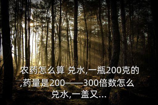 農藥怎么算 兌水,一瓶200克的,藥量是200——300倍數怎么 兌水,一蓋又...