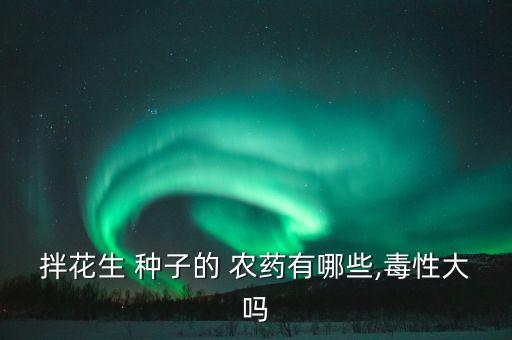 拌花生 種子的 農藥有哪些,毒性大嗎