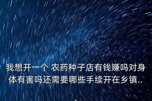 我想開一個 農藥種子店有錢賺嗎對身體有害嗎還需要哪些手續開在鄉鎮...