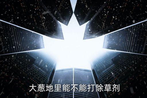  大蔥地里能不能打除草劑