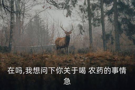 在嗎,我想問下你關(guān)于喝 農(nóng)藥的事情急
