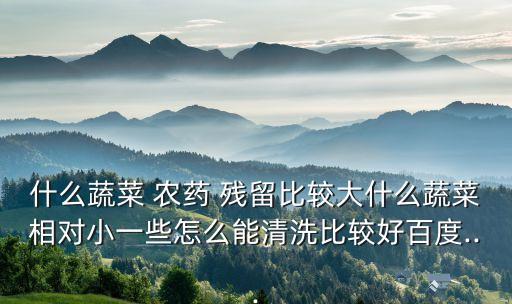 什么蔬菜 農(nóng)藥 殘留比較大什么蔬菜相對小一些怎么能清洗比較好百度...
