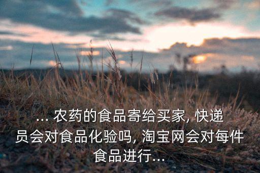 ... 農藥的食品寄給買家, 快遞員會對食品化驗嗎, 淘寶網會對每件食品進行...