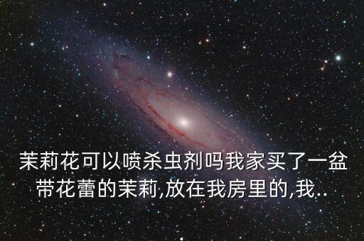 茉莉花可以噴殺蟲劑嗎我家買了一盆帶花蕾的茉莉,放在我房里的,我...