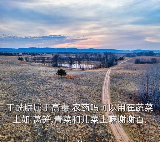 丁酰肼屬于高毒 農藥嗎可以用在蔬菜上如 萵筍,青菜和兒菜上嘛謝謝百...