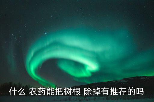 什么 農(nóng)藥能把樹(shù)根 除掉有推薦的嗎