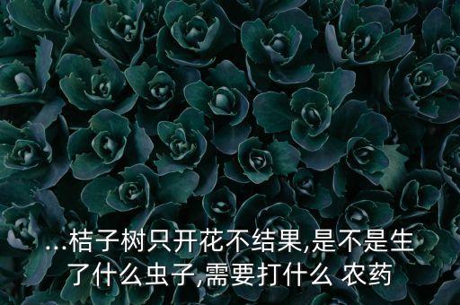...桔子樹只開花不結果,是不是生了什么蟲子,需要打什么 農藥