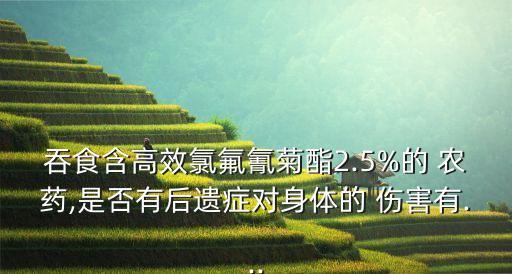 吞食含高效氯氟氰菊酯2.5%的 農(nóng)藥,是否有后遺癥對身體的 傷害有...