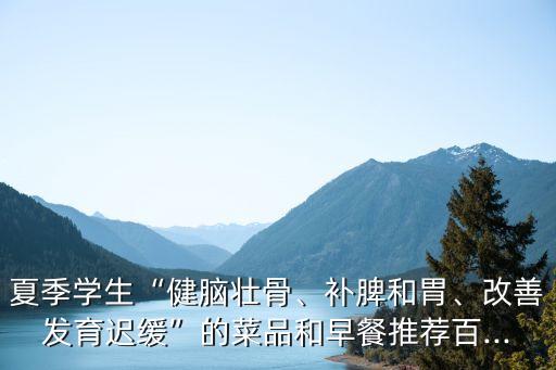 夏季學(xué)生“健腦壯骨、補(bǔ)脾和胃、改善發(fā)育遲緩”的菜品和早餐推薦百...