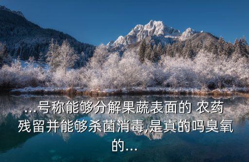 ...號稱能夠分解果蔬表面的 農(nóng)藥 殘留并能夠殺菌消毒,是真的嗎臭氧的...