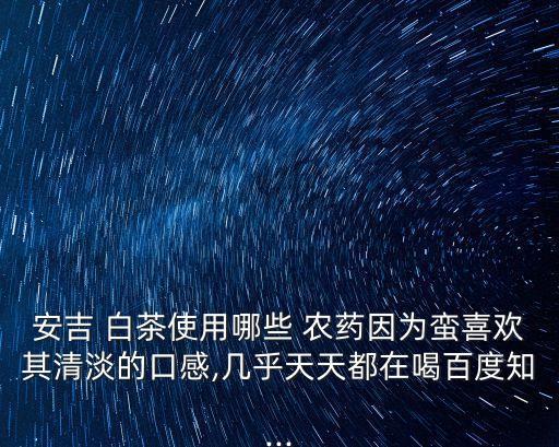 安吉 白茶使用哪些 農藥因為蠻喜歡其清淡的口感,幾乎天天都在喝百度知...