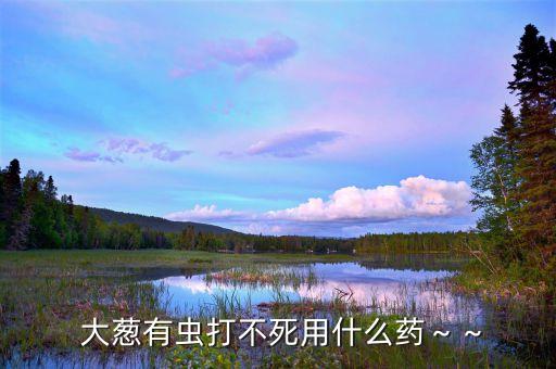 大蔥生蟲用什么農藥最有效,大蔥治蟲用什么農藥