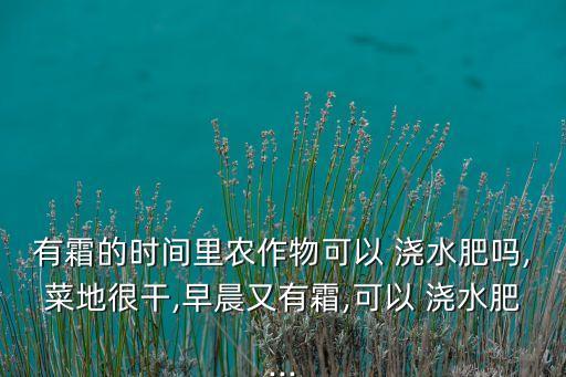 有霜的時間里農(nóng)作物可以 澆水肥嗎,菜地很干,早晨又有霜,可以 澆水肥...