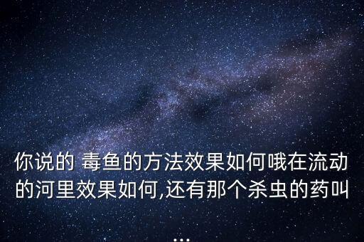 你說的 毒魚的方法效果如何哦在流動的河里效果如何,還有那個殺蟲的藥叫...