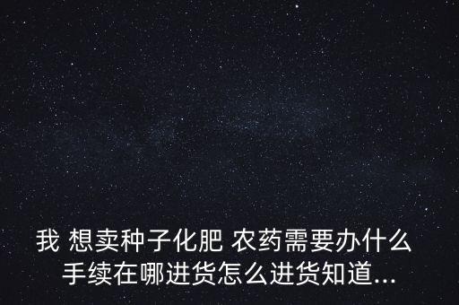 我 想賣種子化肥 農藥需要辦什么 手續在哪進貨怎么進貨知道...