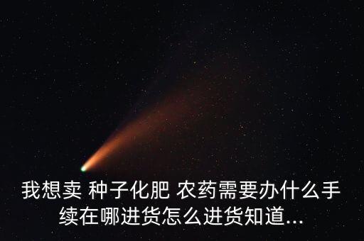 我想賣 種子化肥 農藥需要辦什么手續在哪進貨怎么進貨知道...
