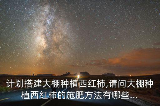 計劃搭建大棚種植西紅柿,請問大棚種植西紅柿的施肥方法有哪些...