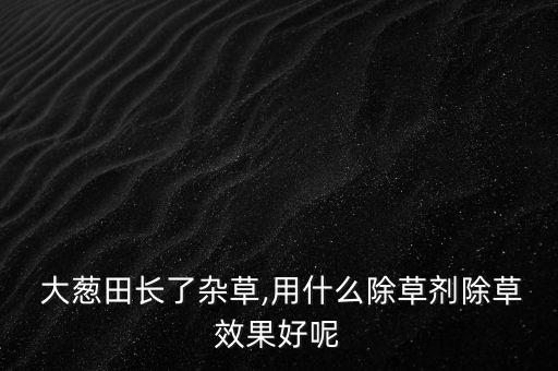 大蔥田長(zhǎng)了雜草,用什么除草劑除草效果好呢