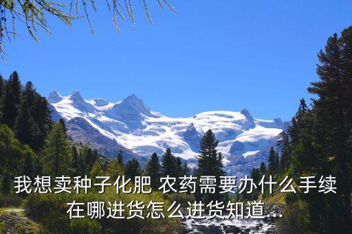 我想賣種子化肥 農藥需要辦什么手續在哪進貨怎么進貨知道...