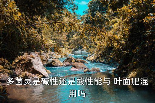 多菌靈是堿性還是酸性能與 葉面肥混用嗎