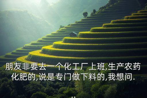 朋友非要去一個化工廠上班,生產農藥化肥的,說是專門做下料的,我想問...