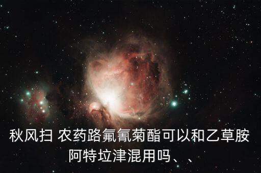 秋風(fēng)掃 農(nóng)藥路氟氰菊酯可以和乙草胺阿特垃津混用嗎、、