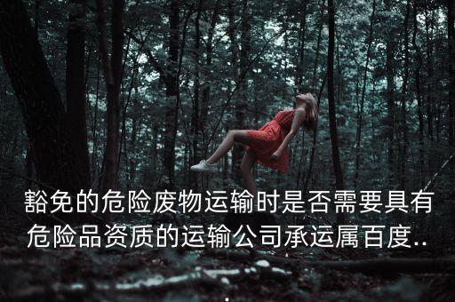 豁免的危險廢物運輸時是否需要具有危險品資質的運輸公司承運屬百度...