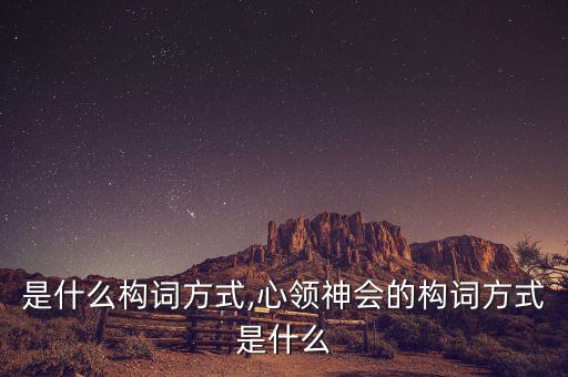 是什么構(gòu)詞方式,心領(lǐng)神會的構(gòu)詞方式是什么