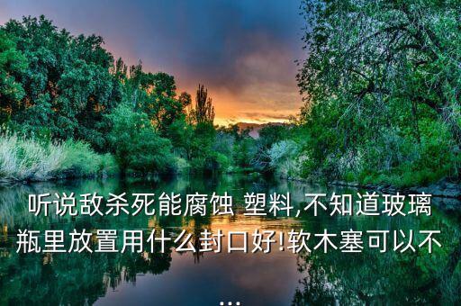 聽說敵殺死能腐蝕 塑料,不知道玻璃瓶里放置用什么封口好!軟木塞可以不...