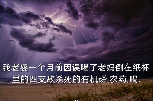 我老婆一個月前因誤喝了老媽倒在紙杯里的四支敵殺死的有機磷 農藥,喝...