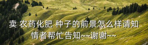 賣 農藥化肥 種子的前景怎么樣請知情者幫忙告知~~謝謝~~