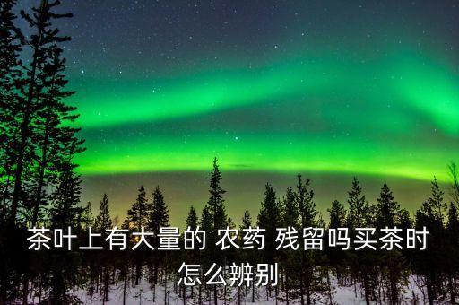茶葉上有大量的 農藥 殘留嗎買茶時怎么辨別