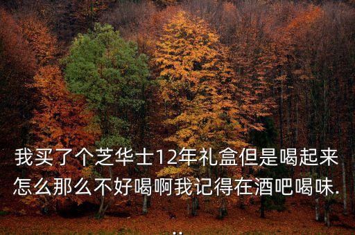 我買了個芝華士12年禮盒但是喝起來怎么那么不好喝啊我記得在酒吧喝味...
