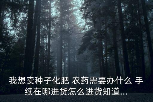 我想賣種子化肥 農藥需要辦什么 手續在哪進貨怎么進貨知道...