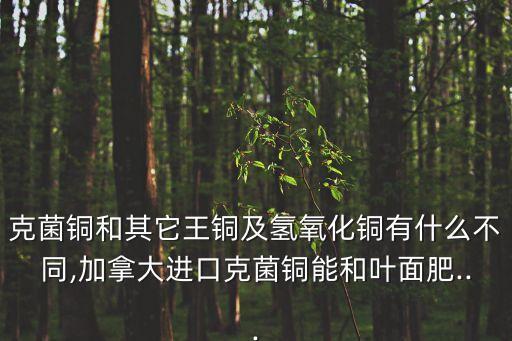 克菌銅和其它王銅及氫氧化銅有什么不同,加拿大進口克菌銅能和葉面肥...