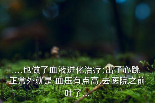 ...也做了血液進化治療;出了心跳正常外就是 血壓有點高,去醫院之前吐了...