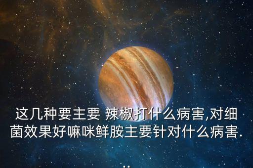 這幾種要主要 辣椒打什么病害,對細菌效果好嘛咪鮮胺主要針對什么病害...