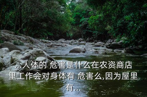 ...人體的 危害是什么在農資商店里工作會對身體有 危害么,因為屋里有...