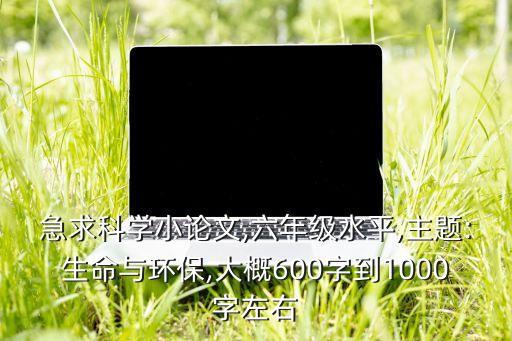 急求科學小論文,六年級水平,主題:生命與環保,大概600字到1000字左右