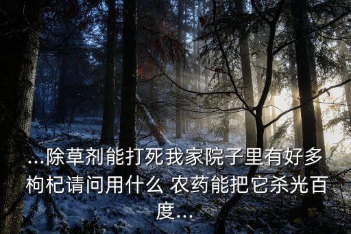 ...除草劑能打死我家院子里有好多 枸杞請問用什么 農藥能把它殺光百度...