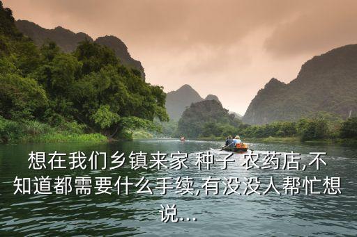 想在我們鄉鎮來家 種子 農藥店,不知道都需要什么手續,有沒沒人幫忙想說...