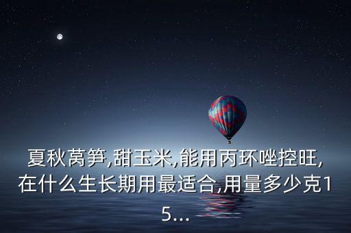 夏秋萵筍,甜玉米,能用丙環唑控旺,在什么生長期用最適合,用量多少克15...